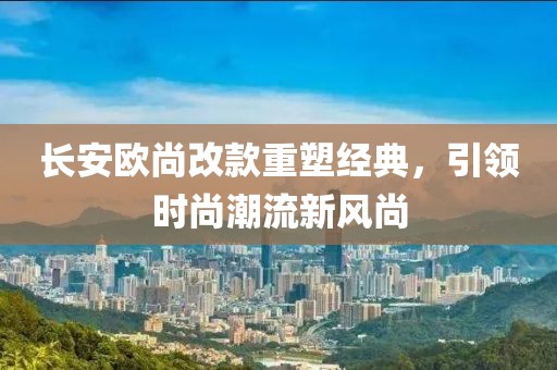 長(zhǎng)安歐尚改款重塑經(jīng)典，引領(lǐng)時(shí)尚潮流新風(fēng)尚