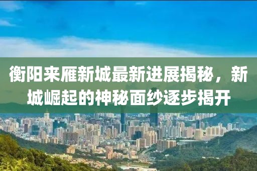 衡陽來雁新城最新進展揭秘，新城崛起的神秘面紗逐步揭開