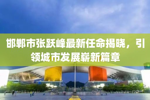 邯鄲市張躍峰最新任命揭曉，引領(lǐng)城市發(fā)展嶄新篇章