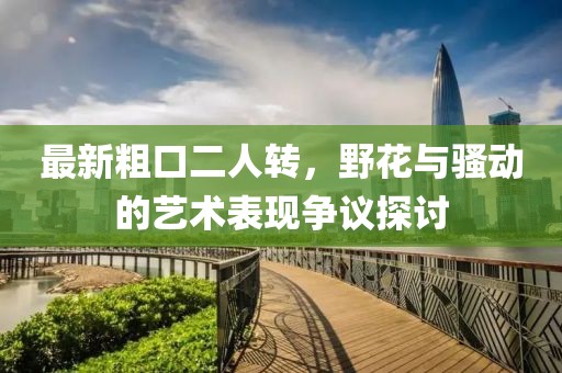 最新粗口二人轉(zhuǎn)，野花與騷動(dòng)的藝術(shù)表現(xiàn)爭(zhēng)議探討