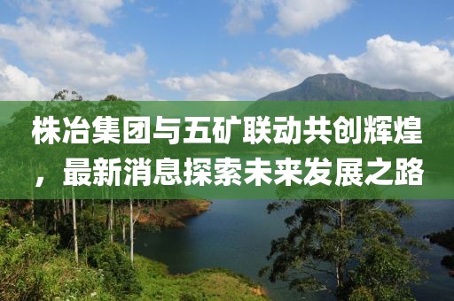 株冶集團與五礦聯(lián)動共創(chuàng)輝煌，最新消息探索未來發(fā)展之路
