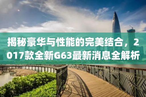 揭秘豪華與性能的完美結合，2017款全新G63最新消息全解析