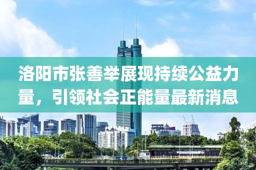 洛陽(yáng)市張善舉展現(xiàn)持續(xù)公益力量，引領(lǐng)社會(huì)正能量最新消息
