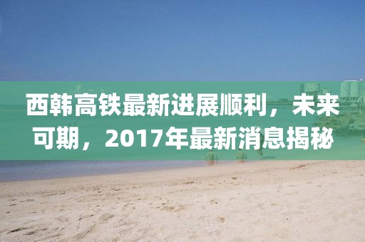 西韓高鐵最新進(jìn)展順利，未來可期，2017年最新消息揭秘