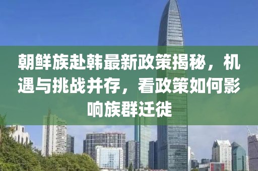 朝鮮族赴韓最新政策揭秘，機遇與挑戰(zhàn)并存，看政策如何影響族群遷徙