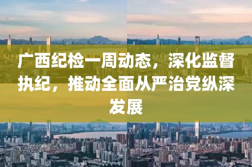 廣西紀(jì)檢一周動態(tài)，深化監(jiān)督執(zhí)紀(jì)，推動全面從嚴治黨縱深發(fā)展