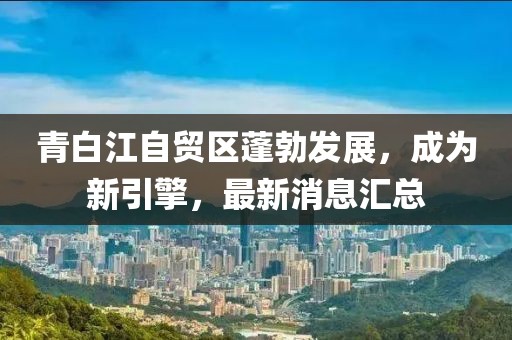 青白江自貿(mào)區(qū)蓬勃發(fā)展，成為新引擎，最新消息匯總