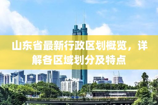 山東省最新行政區(qū)劃概覽，詳解各區(qū)域劃分及特點(diǎn)