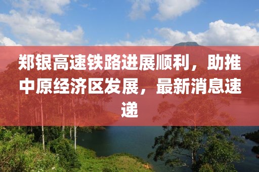 鄭銀高速鐵路進(jìn)展順利，助推中原經(jīng)濟(jì)區(qū)發(fā)展，最新消息速遞