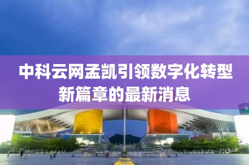 中科云網(wǎng)孟凱引領(lǐng)數(shù)字化轉(zhuǎn)型新篇章的最新消息