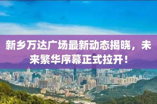 新鄉(xiāng)萬達(dá)廣場最新動(dòng)態(tài)揭曉，未來繁華序幕正式拉開！