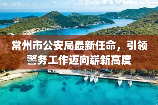 常州市公安局最新任命，引領(lǐng)警務(wù)工作邁向嶄新高度