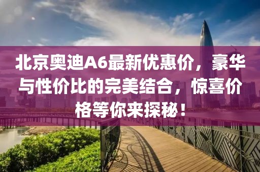 北京奧迪A6最新優(yōu)惠價，豪華與性價比的完美結(jié)合，驚喜價格等你來探秘！