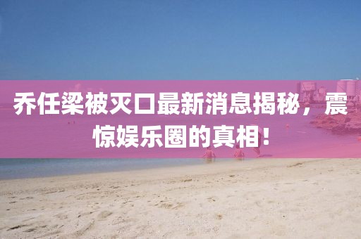 喬任梁被滅口最新消息揭秘，震驚娛樂(lè)圈的真相！