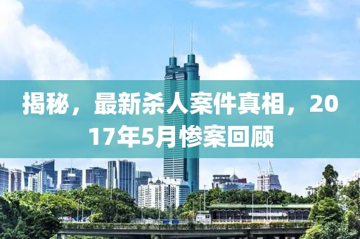 揭秘，最新殺人案件真相，2017年5月慘案回顧