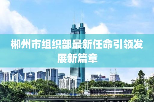 郴州市組織部最新任命引領(lǐng)發(fā)展新篇章