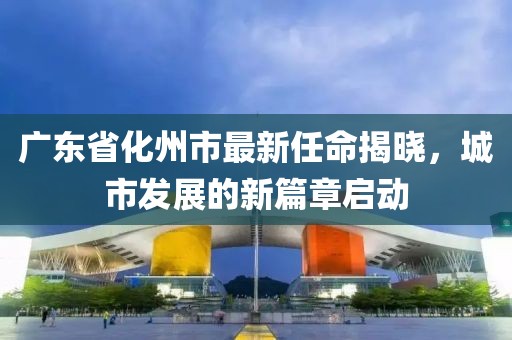 廣東省化州市最新任命揭曉，城市發(fā)展的新篇章啟動