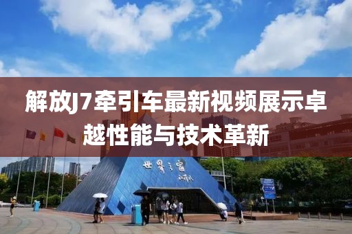 解放J7牽引車最新視頻展示卓越性能與技術(shù)革新