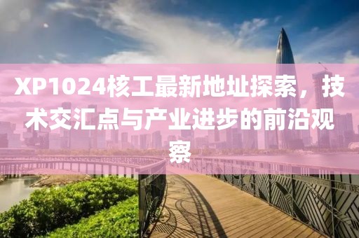 XP1024核工最新地址探索，技術(shù)交匯點(diǎn)與產(chǎn)業(yè)進(jìn)步的前沿觀察