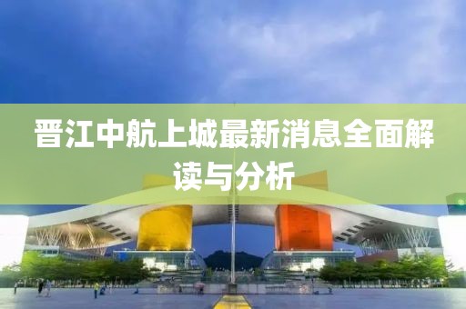 晉江中航上城最新消息全面解讀與分析