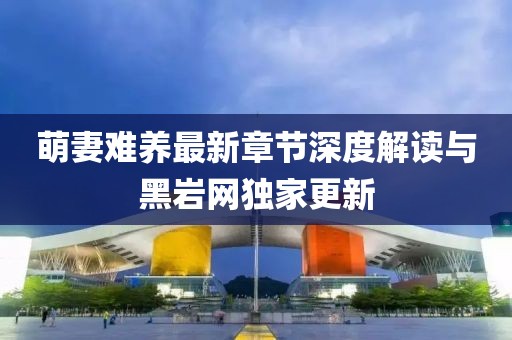 萌妻難養(yǎng)最新章節(jié)深度解讀與黑巖網(wǎng)獨家更新