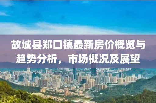 故城縣鄭口鎮(zhèn)最新房價概覽與趨勢分析，市場概況及展望