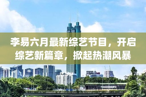 李易六月最新綜藝節(jié)目，開啟綜藝新篇章，掀起熱潮風暴
