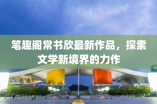 筆趣閣常書(shū)欣最新作品，探索文學(xué)新境界的力作