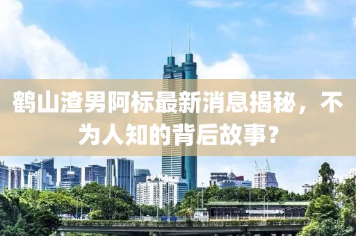 鶴山渣男阿標(biāo)最新消息揭秘，不為人知的背后故事？