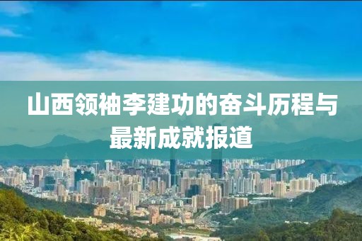 山西領(lǐng)袖李建功的奮斗歷程與最新成就報(bào)道