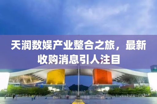 天潤(rùn)數(shù)娛產(chǎn)業(yè)整合之旅，最新收購(gòu)消息引人注目