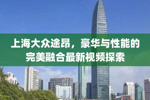 上海大眾途昂，豪華與性能的完美融合最新視頻探索