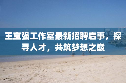 王寶強工作室最新招聘啟事，探尋人才，共筑夢想之巔