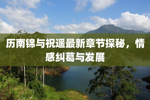 歷南錦與祝遙最新章節(jié)探秘，情感糾葛與發(fā)展