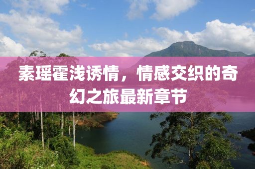 素瑤霍淺誘情，情感交織的奇幻之旅最新章節(jié)