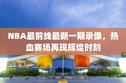 NBA最前線最新一期錄像，熱血賽場再現(xiàn)輝煌時刻