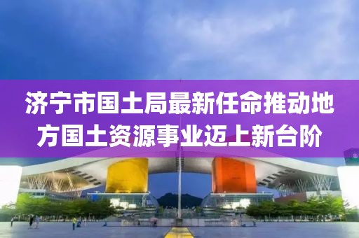 濟(jì)寧市國(guó)土局最新任命推動(dòng)地方國(guó)土資源事業(yè)邁上新臺(tái)階