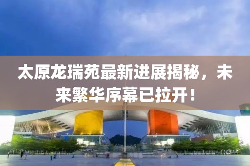 太原龍瑞苑最新進展揭秘，未來繁華序幕已拉開！