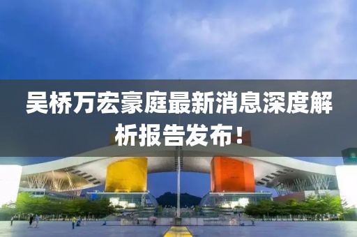 吳橋萬(wàn)宏豪庭最新消息深度解析報(bào)告發(fā)布！