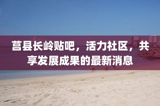 莒縣長嶺貼吧，活力社區(qū)，共享發(fā)展成果的最新消息