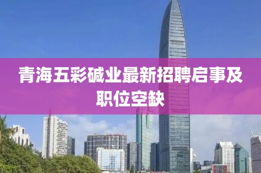 青海五彩堿業(yè)最新招聘啟事及職位空缺