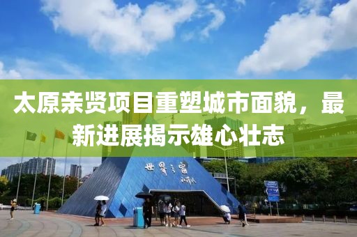 太原親賢項目重塑城市面貌，最新進展揭示雄心壯志