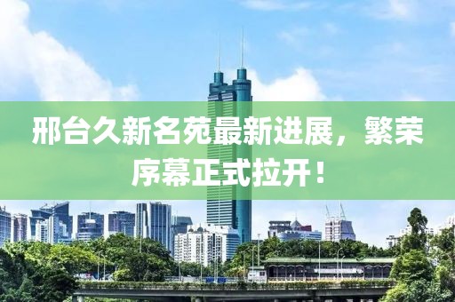 邢臺久新名苑最新進展，繁榮序幕正式拉開！
