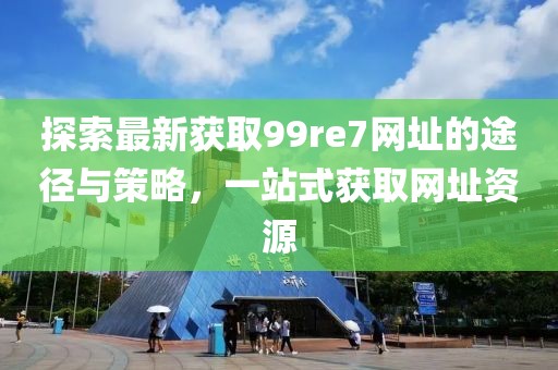 探索最新獲取99re7網(wǎng)址的途徑與策略，一站式獲取網(wǎng)址資源