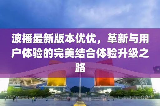 波播最新版本優(yōu)優(yōu)，革新與用戶體驗(yàn)的完美結(jié)合體驗(yàn)升級之路
