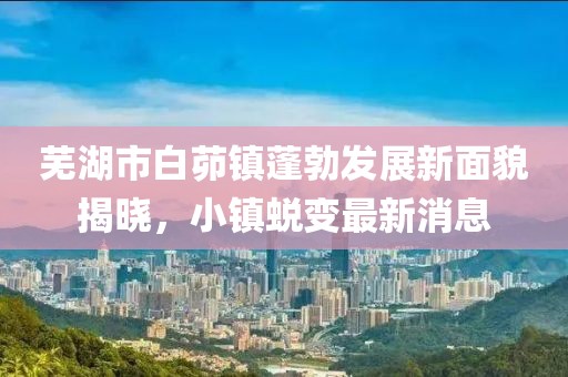 蕪湖市白茆鎮(zhèn)蓬勃發(fā)展新面貌揭曉，小鎮(zhèn)蛻變最新消息
