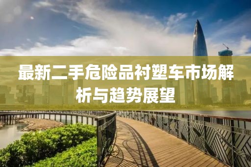 最新二手危險品襯塑車市場解析與趨勢展望