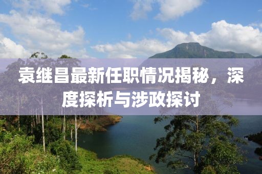 袁繼昌最新任職情況揭秘，深度探析與涉政探討