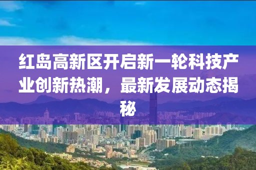 紅島高新區(qū)開啟新一輪科技產(chǎn)業(yè)創(chuàng)新熱潮，最新發(fā)展動(dòng)態(tài)揭秘