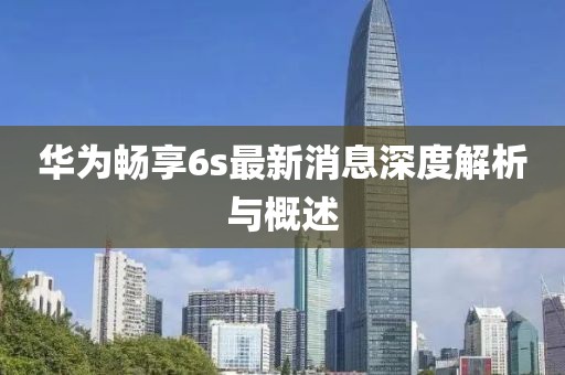 華為暢享6s最新消息深度解析與概述